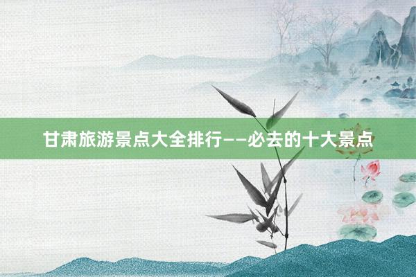 甘肃旅游景点大全排行——必去的十大景点